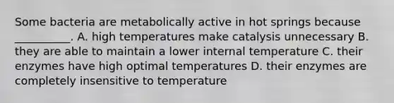 Some bacteria are metabolically active in hot springs because __________. A. high temperatures make catalysis unnecessary B. they are able to maintain a lower internal temperature C. their enzymes have high optimal temperatures D. their enzymes are completely insensitive to temperature