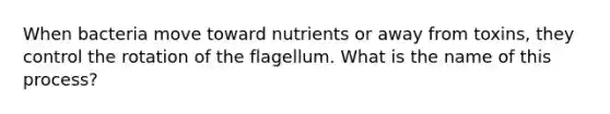 When bacteria move toward nutrients or away from toxins, they control the rotation of the flagellum. What is the name of this process?