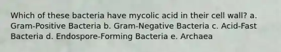 Which of these bacteria have mycolic acid in their cell wall? a. Gram-Positive Bacteria b. Gram-Negative Bacteria c. Acid-Fast Bacteria d. Endospore-Forming Bacteria e. Archaea