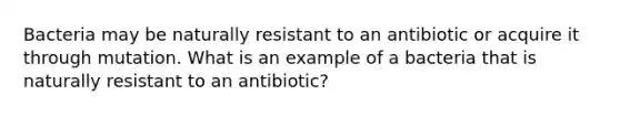 Bacteria may be naturally resistant to an antibiotic or acquire it through mutation. What is an example of a bacteria that is naturally resistant to an antibiotic?