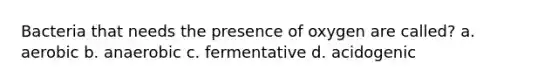 Bacteria that needs the presence of oxygen are called? a. aerobic b. anaerobic c. fermentative d. acidogenic