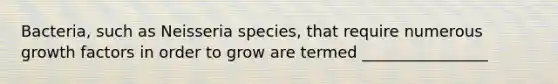 Bacteria, such as Neisseria species, that require numerous growth factors in order to grow are termed ________________