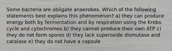 Some bacteria are obligate anaerobes. Which of the following statements best explains this phenomenon? a) they can produce energy both by fermentation and by respiration using the <a href='https://www.questionai.com/knowledge/kqfW58SNl2-krebs-cycle' class='anchor-knowledge'>krebs cycle</a> and cytochromes b) they cannot produce their own ATP c) they do not form spores d) they lack superoxide dismutase and catalase e) they do not have a capsule