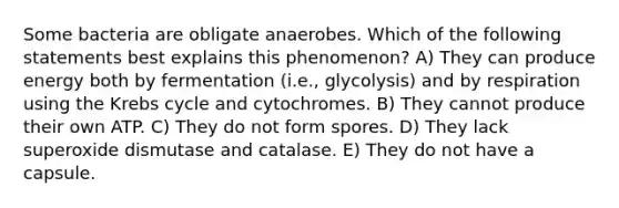 Some bacteria are obligate anaerobes. Which of the following statements best explains this phenomenon? A) They can produce energy both by fermentation (i.e., glycolysis) and by respiration using the Krebs cycle and cytochromes. B) They cannot produce their own ATP. C) They do not form spores. D) They lack superoxide dismutase and catalase. E) They do not have a capsule.