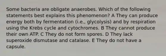 Some bacteria are obligate anaerobes. Which of the following statements best explains this phenomenon? A They can produce energy both by fermentation (i.e., glycolysis) and by respiration using the <a href='https://www.questionai.com/knowledge/kqfW58SNl2-krebs-cycle' class='anchor-knowledge'>krebs cycle</a> and cytochromes. B They cannot produce their own ATP. C They do not form spores. D They lack superoxide dismutase and catalase. E They do not have a capsule.