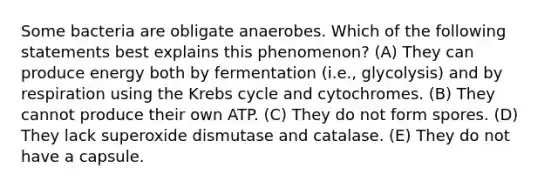 Some bacteria are obligate anaerobes. Which of the following statements best explains this phenomenon? (A) They can produce energy both by fermentation (i.e., glycolysis) and by respiration using the Krebs cycle and cytochromes. (B) They cannot produce their own ATP. (C) They do not form spores. (D) They lack superoxide dismutase and catalase. (E) They do not have a capsule.