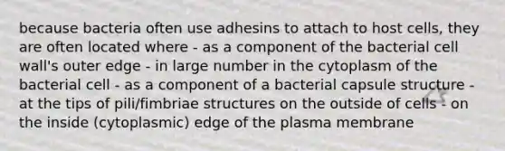 because bacteria often use adhesins to attach to host cells, they are often located where - as a component of the bacterial cell wall's outer edge - in large number in the cytoplasm of the bacterial cell - as a component of a bacterial capsule structure - at the tips of pili/fimbriae structures on the outside of cells - on the inside (cytoplasmic) edge of the plasma membrane