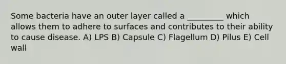 Some bacteria have an outer layer called a _________ which allows them to adhere to surfaces and contributes to their ability to cause disease. A) LPS B) Capsule C) Flagellum D) Pilus E) Cell wall