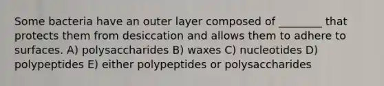 Some bacteria have an outer layer composed of ________ that protects them from desiccation and allows them to adhere to surfaces. A) polysaccharides B) waxes C) nucleotides D) polypeptides E) either polypeptides or polysaccharides