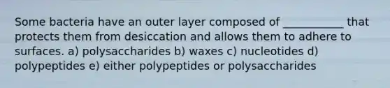 Some bacteria have an outer layer composed of ___________ that protects them from desiccation and allows them to adhere to surfaces. a) polysaccharides b) waxes c) nucleotides d) polypeptides e) either polypeptides or polysaccharides