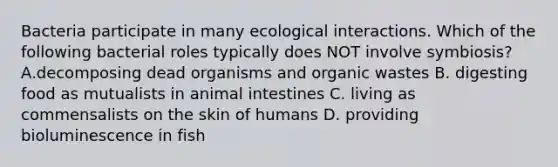 Bacteria participate in many ecological interactions. Which of the following bacterial roles typically does NOT involve symbiosis? A.decomposing dead organisms and organic wastes B. digesting food as mutualists in animal intestines C. living as commensalists on the skin of humans D. providing bioluminescence in fish