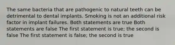 The same bacteria that are pathogenic to natural teeth can be detrimental to dental implants. Smoking is not an additional risk factor in implant failures. Both statements are true Both statements are false The first statement is true; the second is false The first statement is false; the second is true