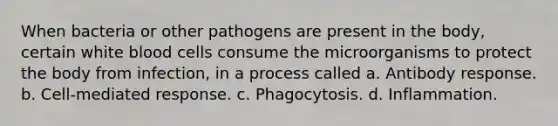 When bacteria or other pathogens are present in the body, certain white blood cells consume the microorganisms to protect the body from infection, in a process called a. Antibody response. b. Cell-mediated response. c. Phagocytosis. d. Inflammation.