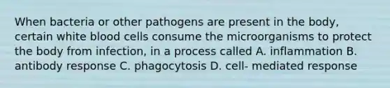 When bacteria or other pathogens are present in the body, certain white blood cells consume the microorganisms to protect the body from infection, in a process called A. inflammation B. antibody response C. phagocytosis D. cell- mediated response