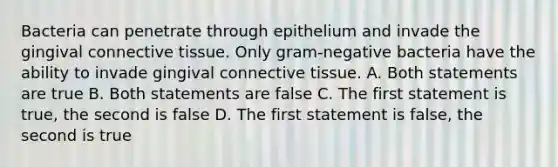 Bacteria can penetrate through epithelium and invade the gingival connective tissue. Only gram-negative bacteria have the ability to invade gingival connective tissue. A. Both statements are true B. Both statements are false C. The first statement is true, the second is false D. The first statement is false, the second is true