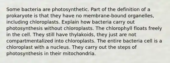 Some bacteria are photosynthetic. Part of the definition of a prokaryote is that they have no membrane-bound organelles, including chloroplasts. Explain how bacteria carry out photosynthesis without chloroplasts. The chlorophyll floats freely in the cell. They still have thylakoids, they just are not compartmentalized into chloroplasts. The entire bacteria cell is a chloroplast with a nucleus. They carry out the steps of photosynthesis in their mitochondria.