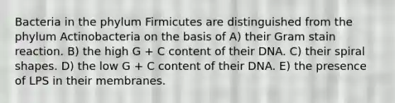 Bacteria in the phylum Firmicutes are distinguished from the phylum Actinobacteria on the basis of A) their Gram stain reaction. B) the high G + C content of their DNA. C) their spiral shapes. D) the low G + C content of their DNA. E) the presence of LPS in their membranes.