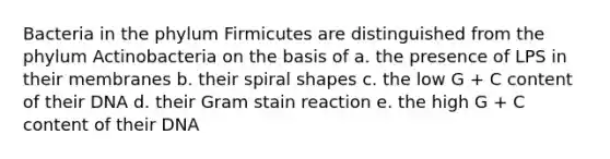 Bacteria in the phylum Firmicutes are distinguished from the phylum Actinobacteria on the basis of a. the presence of LPS in their membranes b. their spiral shapes c. the low G + C content of their DNA d. their Gram stain reaction e. the high G + C content of their DNA