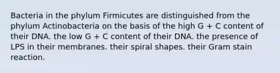 Bacteria in the phylum Firmicutes are distinguished from the phylum Actinobacteria on the basis of the high G + C content of their DNA. the low G + C content of their DNA. the presence of LPS in their membranes. their spiral shapes. their Gram stain reaction.