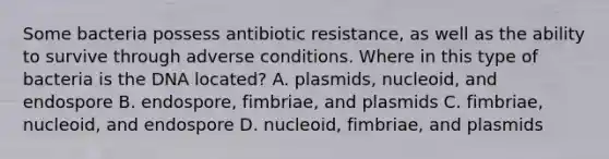 Some bacteria possess antibiotic resistance, as well as the ability to survive through adverse conditions. Where in this type of bacteria is the DNA located? A. plasmids, nucleoid, and endospore B. endospore, fimbriae, and plasmids C. fimbriae, nucleoid, and endospore D. nucleoid, fimbriae, and plasmids