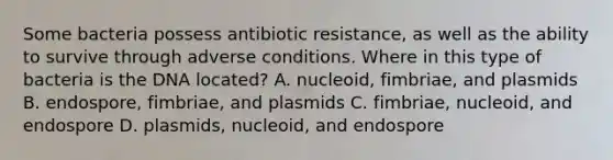 Some bacteria possess antibiotic resistance, as well as the ability to survive through adverse conditions. Where in this type of bacteria is the DNA located? A. nucleoid, fimbriae, and plasmids B. endospore, fimbriae, and plasmids C. fimbriae, nucleoid, and endospore D. plasmids, nucleoid, and endospore