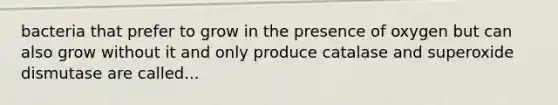 bacteria that prefer to grow in the presence of oxygen but can also grow without it and only produce catalase and superoxide dismutase are called...