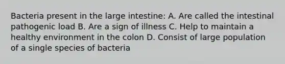 Bacteria present in the large intestine: A. Are called the intestinal pathogenic load B. Are a sign of illness C. Help to maintain a healthy environment in the colon D. Consist of large population of a single species of bacteria