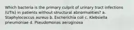 Which bacteria is the primary culprit of urinary tract infections (UTIs) in patients without structural abnormalities? a. Staphylococcus aureus b. Escherichia coli c. Klebsiella pneumoniae d. Pseudomonas aeruginosa