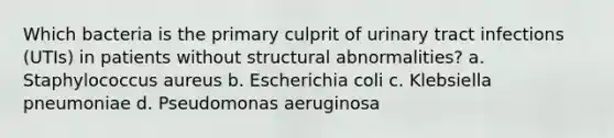 Which bacteria is the primary culprit of urinary tract infections (UTIs) in patients without structural abnormalities? a. Staphylococcus aureus b. Escherichia coli c. Klebsiella pneumoniae d. Pseudomonas aeruginosa