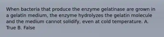 When bacteria that produce the enzyme gelatinase are grown in a gelatin medium, the enzyme hydrolyzes the gelatin molecule and the medium cannot solidify, even at cold temperature. A. True B. False