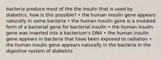 bacteria produce most of the the insulin that is used by diabetics. how is this possible? • the human insulin gene appears naturally in some bacteria • the human insulin gene is a mutated form of a bacterial gene for bacterial insulin • the human insulin gene was inserted into a bacterium's DNA • the human insulin gene appears in bacteria that have been exposed to radiation • the human insulin gene appears naturally in the bacteria in the digestive system of diabetics