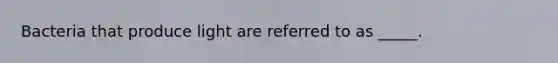 Bacteria that produce light are referred to as _____.