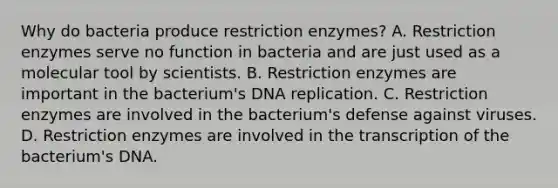 Why do bacteria produce restriction enzymes? A. Restriction enzymes serve no function in bacteria and are just used as a molecular tool by scientists. B. Restriction enzymes are important in the bacterium's DNA replication. C. Restriction enzymes are involved in the bacterium's defense against viruses. D. Restriction enzymes are involved in the transcription of the bacterium's DNA.