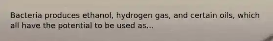 Bacteria produces ethanol, hydrogen gas, and certain oils, which all have the potential to be used as...