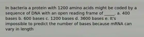 In bacteria a protein with 1200 amino acids might be coded by a sequence of DNA with an open reading frame of _____. a. 400 bases b. 600 bases c. 1200 bases d. 3600 bases e. It's impossible to predict the number of bases because mRNA can vary in length