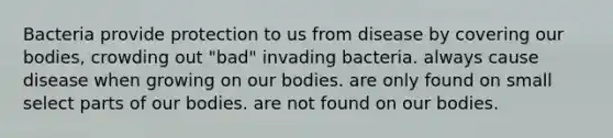 Bacteria provide protection to us from disease by covering our bodies, crowding out "bad" invading bacteria. always cause disease when growing on our bodies. are only found on small select parts of our bodies. are not found on our bodies.