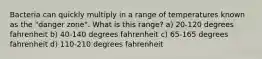 Bacteria can quickly multiply in a range of temperatures known as the "danger zone". What is this range? a) 20-120 degrees fahrenheit b) 40-140 degrees fahrenheit c) 65-165 degrees fahrenheit d) 110-210 degrees fahrenheit