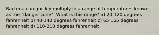 Bacteria can quickly multiply in a range of temperatures known as the "danger zone". What is this range? a) 20-120 degrees fahrenheit b) 40-140 degrees fahrenheit c) 65-165 degrees fahrenheit d) 110-210 degrees fahrenheit