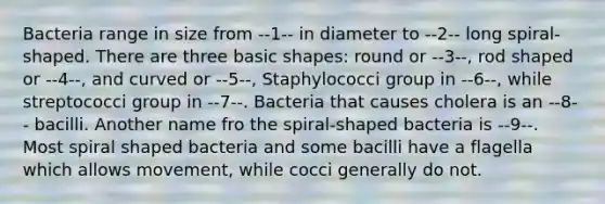 Bacteria range in size from --1-- in diameter to --2-- long spiral-shaped. There are three basic shapes: round or --3--, rod shaped or --4--, and curved or --5--, Staphylococci group in --6--, while streptococci group in --7--. Bacteria that causes cholera is an --8-- bacilli. Another name fro the spiral-shaped bacteria is --9--. Most spiral shaped bacteria and some bacilli have a flagella which allows movement, while cocci generally do not.