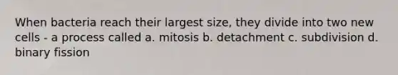 When bacteria reach their largest size, they divide into two new cells - a process called a. mitosis b. detachment c. subdivision d. binary fission