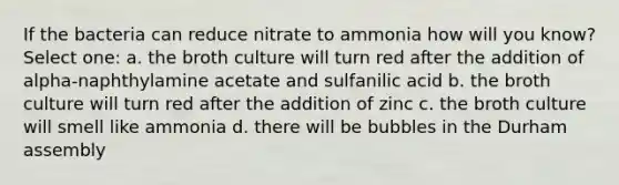 If the bacteria can reduce nitrate to ammonia how will you know? Select one: a. the broth culture will turn red after the addition of alpha-naphthylamine acetate and sulfanilic acid b. the broth culture will turn red after the addition of zinc c. the broth culture will smell like ammonia d. there will be bubbles in the Durham assembly