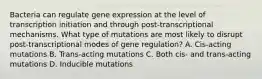 Bacteria can regulate gene expression at the level of transcription initiation and through post-transcriptional mechanisms. What type of mutations are most likely to disrupt post-transcriptional modes of gene regulation? A. Cis-acting mutations B. Trans-acting mutations C. Both cis- and trans-acting mutations D. Inducible mutations