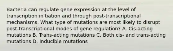 Bacteria can regulate gene expression at the level of transcription initiation and through post-transcriptional mechanisms. What type of mutations are most likely to disrupt post-transcriptional modes of gene regulation? A. Cis-acting mutations B. Trans-acting mutations C. Both cis- and trans-acting mutations D. Inducible mutations