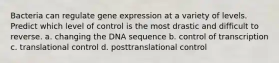 Bacteria can regulate gene expression at a variety of levels. Predict which level of control is the most drastic and difficult to reverse. a. changing the DNA sequence b. control of transcription c. translational control d. posttranslational control