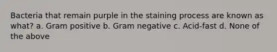 Bacteria that remain purple in the staining process are known as what? a. Gram positive b. Gram negative c. Acid-fast d. None of the above