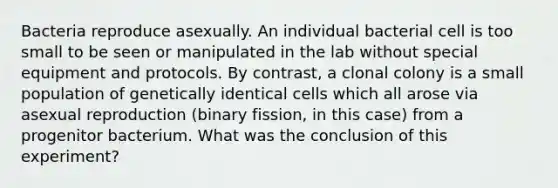 Bacteria reproduce asexually. An individual bacterial cell is too small to be seen or manipulated in the lab without special equipment and protocols. By contrast, a clonal colony is a small population of genetically identical cells which all arose via asexual reproduction (binary fission, in this case) from a progenitor bacterium. What was the conclusion of this experiment?