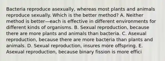 Bacteria reproduce asexually, whereas most plants and animals reproduce sexually. Which is the better method? A. Neither method is better—each is effective in different environments for different kinds of organisms. B. Sexual reproduction, because there are more plants and animals than bacteria. C. Asexual reproduction, because there are more bacteria than plants and animals. D. Sexual reproduction, insures more offspring. E. Asexual reproduction, because binary fission is more effici