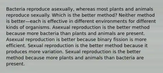 Bacteria reproduce asexually, whereas most plants and animals reproduce sexually. Which is the better method? Neither method is better—each is effective in different environments for different kinds of organisms. Asexual reproduction is the better method because more bacteria than plants and animals are present. Asexual reproduction is better because binary fission is more efficient. Sexual reproduction is the better method because it produces more variation. Sexual reproduction is the better method because more plants and animals than bacteria are present.