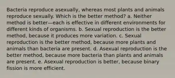 Bacteria reproduce asexually, whereas most plants and animals reproduce sexually. Which is the better method? a. Neither method is better—each is effective in different environments for different kinds of organisms. b. Sexual reproduction is the better method, because it produces more variation. c. Sexual reproduction is the better method, because more plants and animals than bacteria are present. d. Asexual reproduction is the better method, because more bacteria than plants and animals are present. e. Asexual reproduction is better, because binary fission is more efficient.