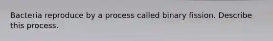 Bacteria reproduce by a process called binary fission. Describe this process.